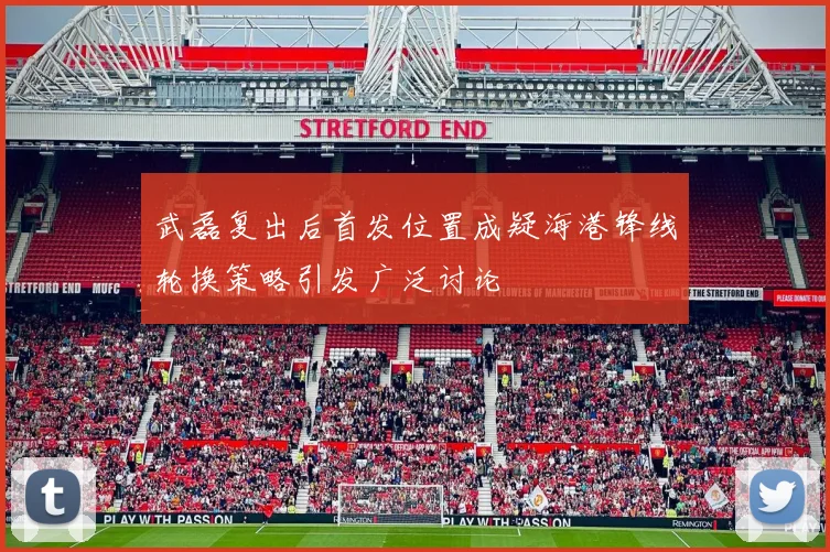 武磊复出后首发位置成疑海港锋线轮换策略引发广泛讨论
