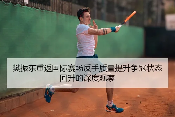 樊振东重返国际赛场反手质量提升争冠状态回升的深度观察