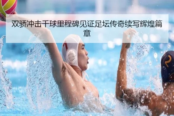 双骄冲击千球里程碑见证足坛传奇续写辉煌篇章